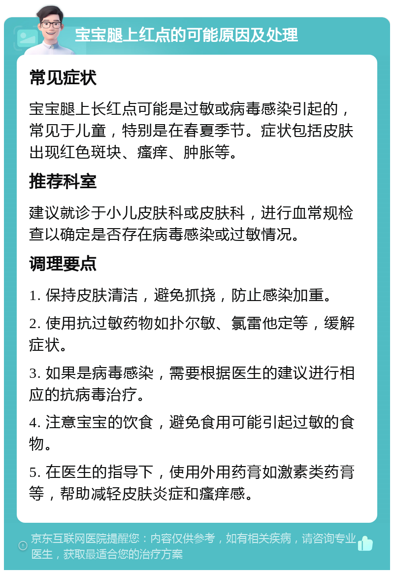 宝宝腿上红点的可能原因及处理 常见症状 宝宝腿上长红点可能是过敏或病毒感染引起的，常见于儿童，特别是在春夏季节。症状包括皮肤出现红色斑块、瘙痒、肿胀等。 推荐科室 建议就诊于小儿皮肤科或皮肤科，进行血常规检查以确定是否存在病毒感染或过敏情况。 调理要点 1. 保持皮肤清洁，避免抓挠，防止感染加重。 2. 使用抗过敏药物如扑尔敏、氯雷他定等，缓解症状。 3. 如果是病毒感染，需要根据医生的建议进行相应的抗病毒治疗。 4. 注意宝宝的饮食，避免食用可能引起过敏的食物。 5. 在医生的指导下，使用外用药膏如激素类药膏等，帮助减轻皮肤炎症和瘙痒感。