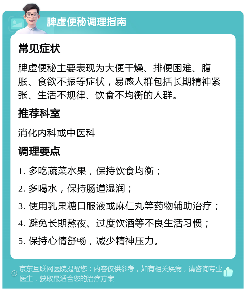 脾虚便秘调理指南 常见症状 脾虚便秘主要表现为大便干燥、排便困难、腹胀、食欲不振等症状，易感人群包括长期精神紧张、生活不规律、饮食不均衡的人群。 推荐科室 消化内科或中医科 调理要点 1. 多吃蔬菜水果，保持饮食均衡； 2. 多喝水，保持肠道湿润； 3. 使用乳果糖口服液或麻仁丸等药物辅助治疗； 4. 避免长期熬夜、过度饮酒等不良生活习惯； 5. 保持心情舒畅，减少精神压力。