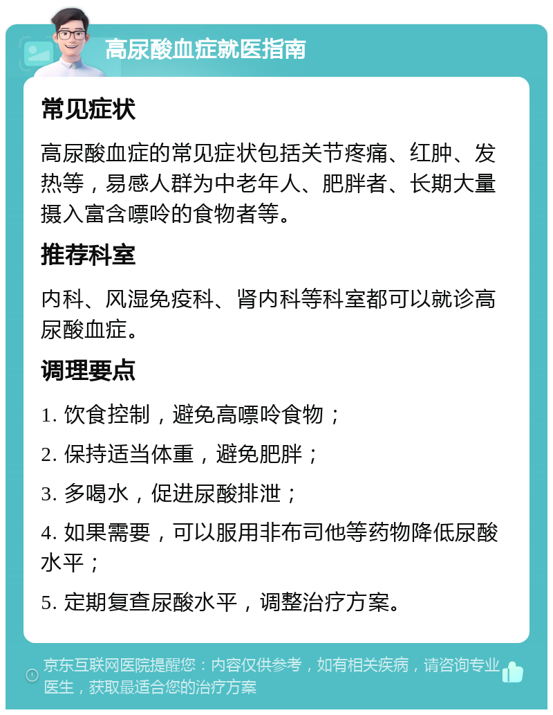 高尿酸血症就医指南 常见症状 高尿酸血症的常见症状包括关节疼痛、红肿、发热等，易感人群为中老年人、肥胖者、长期大量摄入富含嘌呤的食物者等。 推荐科室 内科、风湿免疫科、肾内科等科室都可以就诊高尿酸血症。 调理要点 1. 饮食控制，避免高嘌呤食物； 2. 保持适当体重，避免肥胖； 3. 多喝水，促进尿酸排泄； 4. 如果需要，可以服用非布司他等药物降低尿酸水平； 5. 定期复查尿酸水平，调整治疗方案。