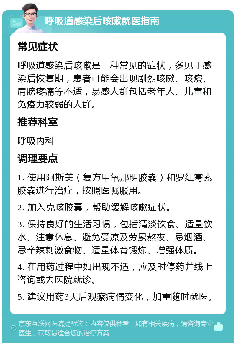 呼吸道感染后咳嗽就医指南 常见症状 呼吸道感染后咳嗽是一种常见的症状，多见于感染后恢复期，患者可能会出现剧烈咳嗽、咳痰、肩膀疼痛等不适，易感人群包括老年人、儿童和免疫力较弱的人群。 推荐科室 呼吸内科 调理要点 1. 使用阿斯美（复方甲氧那明胶囊）和罗红霉素胶囊进行治疗，按照医嘱服用。 2. 加入克咳胶囊，帮助缓解咳嗽症状。 3. 保持良好的生活习惯，包括清淡饮食、适量饮水、注意休息、避免受凉及劳累熬夜、忌烟酒、忌辛辣刺激食物、适量体育锻炼、增强体质。 4. 在用药过程中如出现不适，应及时停药并线上咨询或去医院就诊。 5. 建议用药3天后观察病情变化，加重随时就医。