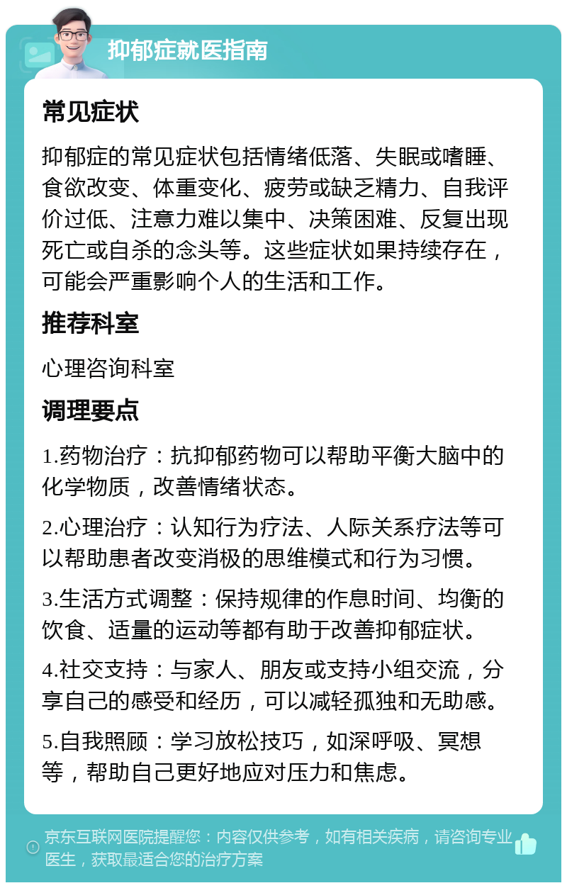 抑郁症就医指南 常见症状 抑郁症的常见症状包括情绪低落、失眠或嗜睡、食欲改变、体重变化、疲劳或缺乏精力、自我评价过低、注意力难以集中、决策困难、反复出现死亡或自杀的念头等。这些症状如果持续存在，可能会严重影响个人的生活和工作。 推荐科室 心理咨询科室 调理要点 1.药物治疗：抗抑郁药物可以帮助平衡大脑中的化学物质，改善情绪状态。 2.心理治疗：认知行为疗法、人际关系疗法等可以帮助患者改变消极的思维模式和行为习惯。 3.生活方式调整：保持规律的作息时间、均衡的饮食、适量的运动等都有助于改善抑郁症状。 4.社交支持：与家人、朋友或支持小组交流，分享自己的感受和经历，可以减轻孤独和无助感。 5.自我照顾：学习放松技巧，如深呼吸、冥想等，帮助自己更好地应对压力和焦虑。