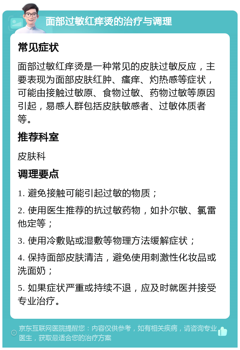 面部过敏红痒烫的治疗与调理 常见症状 面部过敏红痒烫是一种常见的皮肤过敏反应，主要表现为面部皮肤红肿、瘙痒、灼热感等症状，可能由接触过敏原、食物过敏、药物过敏等原因引起，易感人群包括皮肤敏感者、过敏体质者等。 推荐科室 皮肤科 调理要点 1. 避免接触可能引起过敏的物质； 2. 使用医生推荐的抗过敏药物，如扑尔敏、氯雷他定等； 3. 使用冷敷贴或湿敷等物理方法缓解症状； 4. 保持面部皮肤清洁，避免使用刺激性化妆品或洗面奶； 5. 如果症状严重或持续不退，应及时就医并接受专业治疗。