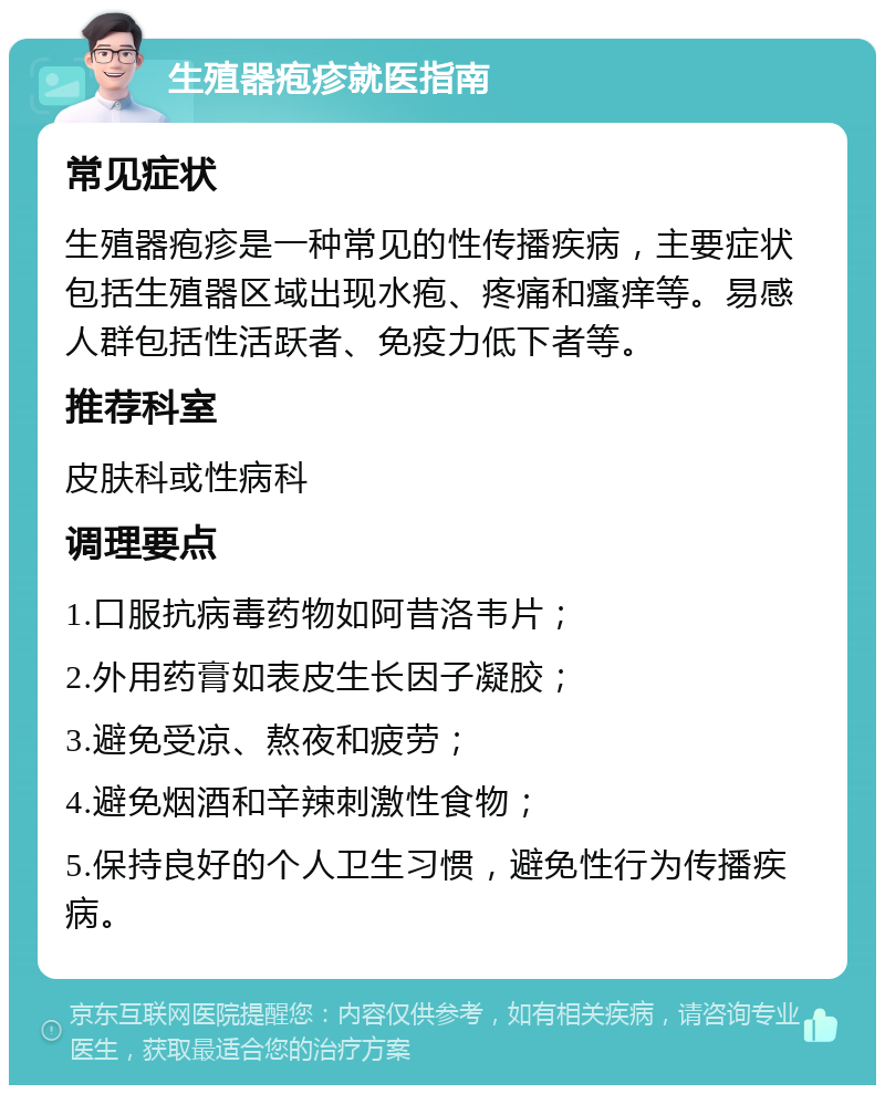 生殖器疱疹就医指南 常见症状 生殖器疱疹是一种常见的性传播疾病，主要症状包括生殖器区域出现水疱、疼痛和瘙痒等。易感人群包括性活跃者、免疫力低下者等。 推荐科室 皮肤科或性病科 调理要点 1.口服抗病毒药物如阿昔洛韦片； 2.外用药膏如表皮生长因子凝胶； 3.避免受凉、熬夜和疲劳； 4.避免烟酒和辛辣刺激性食物； 5.保持良好的个人卫生习惯，避免性行为传播疾病。