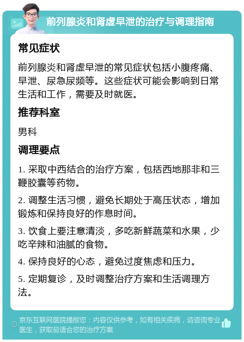 前列腺炎和肾虚早泄的治疗与调理指南 常见症状 前列腺炎和肾虚早泄的常见症状包括小腹疼痛、早泄、尿急尿频等。这些症状可能会影响到日常生活和工作，需要及时就医。 推荐科室 男科 调理要点 1. 采取中西结合的治疗方案，包括西地那非和三鞭胶囊等药物。 2. 调整生活习惯，避免长期处于高压状态，增加锻炼和保持良好的作息时间。 3. 饮食上要注意清淡，多吃新鲜蔬菜和水果，少吃辛辣和油腻的食物。 4. 保持良好的心态，避免过度焦虑和压力。 5. 定期复诊，及时调整治疗方案和生活调理方法。