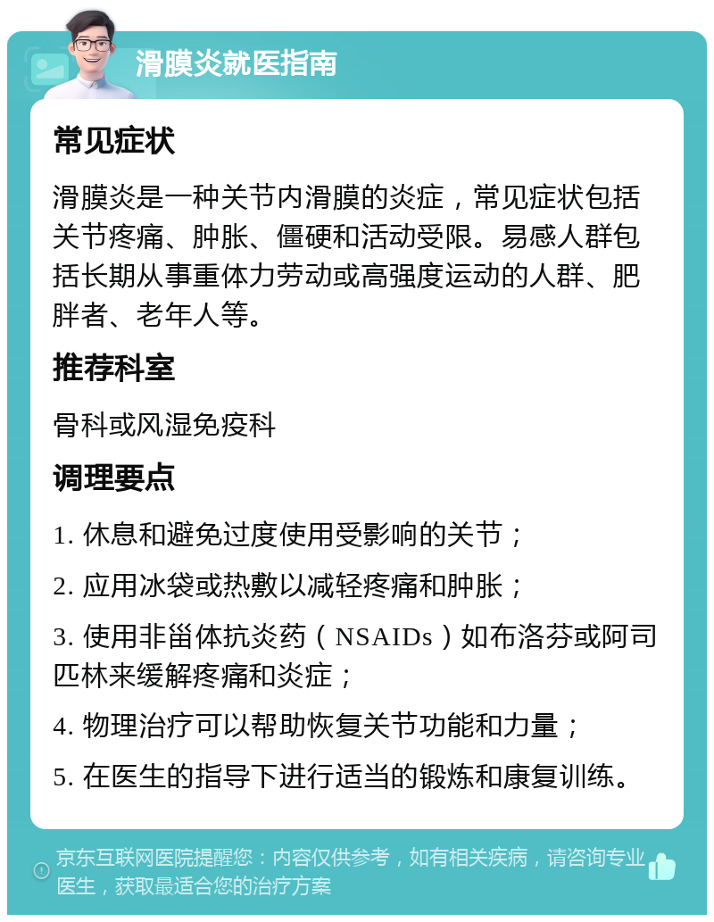 滑膜炎就医指南 常见症状 滑膜炎是一种关节内滑膜的炎症，常见症状包括关节疼痛、肿胀、僵硬和活动受限。易感人群包括长期从事重体力劳动或高强度运动的人群、肥胖者、老年人等。 推荐科室 骨科或风湿免疫科 调理要点 1. 休息和避免过度使用受影响的关节； 2. 应用冰袋或热敷以减轻疼痛和肿胀； 3. 使用非甾体抗炎药（NSAIDs）如布洛芬或阿司匹林来缓解疼痛和炎症； 4. 物理治疗可以帮助恢复关节功能和力量； 5. 在医生的指导下进行适当的锻炼和康复训练。