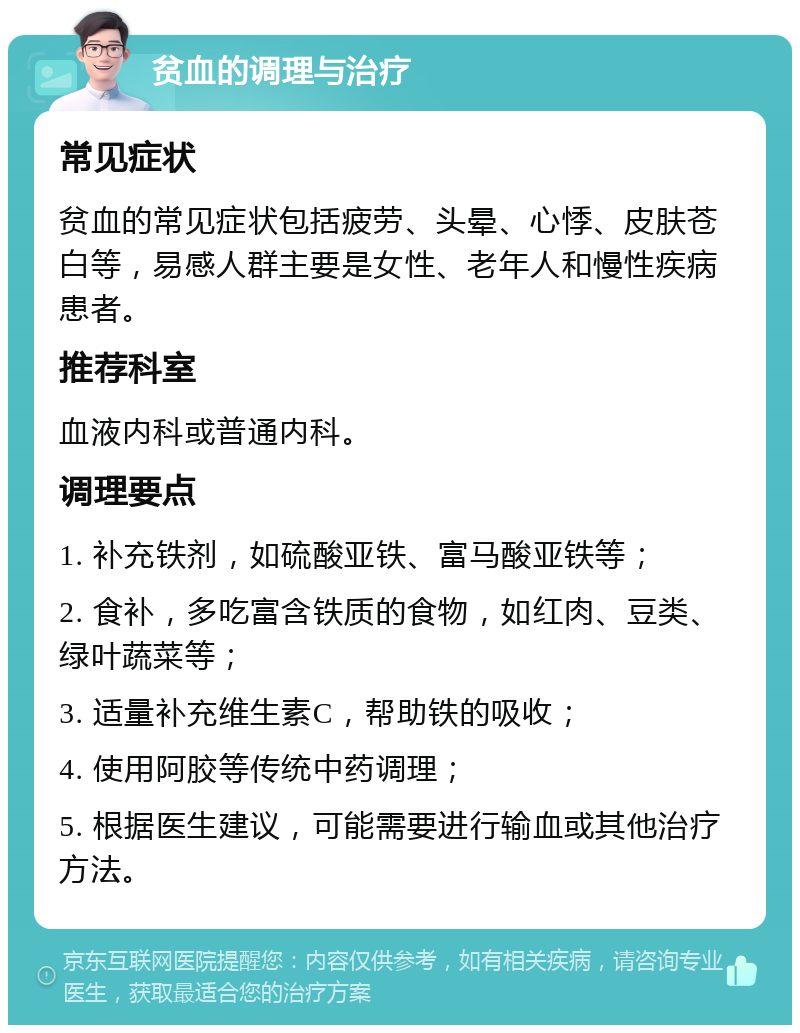 贫血的调理与治疗 常见症状 贫血的常见症状包括疲劳、头晕、心悸、皮肤苍白等，易感人群主要是女性、老年人和慢性疾病患者。 推荐科室 血液内科或普通内科。 调理要点 1. 补充铁剂，如硫酸亚铁、富马酸亚铁等； 2. 食补，多吃富含铁质的食物，如红肉、豆类、绿叶蔬菜等； 3. 适量补充维生素C，帮助铁的吸收； 4. 使用阿胶等传统中药调理； 5. 根据医生建议，可能需要进行输血或其他治疗方法。