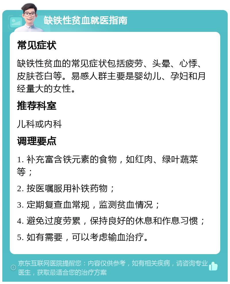 缺铁性贫血就医指南 常见症状 缺铁性贫血的常见症状包括疲劳、头晕、心悸、皮肤苍白等。易感人群主要是婴幼儿、孕妇和月经量大的女性。 推荐科室 儿科或内科 调理要点 1. 补充富含铁元素的食物，如红肉、绿叶蔬菜等； 2. 按医嘱服用补铁药物； 3. 定期复查血常规，监测贫血情况； 4. 避免过度劳累，保持良好的休息和作息习惯； 5. 如有需要，可以考虑输血治疗。