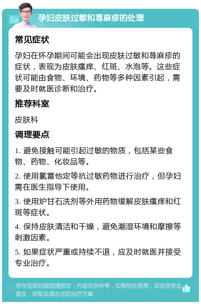 孕妇皮肤过敏和荨麻疹的处理 常见症状 孕妇在怀孕期间可能会出现皮肤过敏和荨麻疹的症状，表现为皮肤瘙痒、红斑、水泡等。这些症状可能由食物、环境、药物等多种因素引起，需要及时就医诊断和治疗。 推荐科室 皮肤科 调理要点 1. 避免接触可能引起过敏的物质，包括某些食物、药物、化妆品等。 2. 使用氯雷他定等抗过敏药物进行治疗，但孕妇需在医生指导下使用。 3. 使用炉甘石洗剂等外用药物缓解皮肤瘙痒和红斑等症状。 4. 保持皮肤清洁和干燥，避免潮湿环境和摩擦等刺激因素。 5. 如果症状严重或持续不退，应及时就医并接受专业治疗。