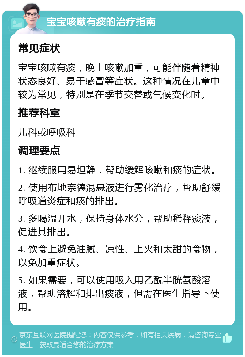 宝宝咳嗽有痰的治疗指南 常见症状 宝宝咳嗽有痰，晚上咳嗽加重，可能伴随着精神状态良好、易于感冒等症状。这种情况在儿童中较为常见，特别是在季节交替或气候变化时。 推荐科室 儿科或呼吸科 调理要点 1. 继续服用易坦静，帮助缓解咳嗽和痰的症状。 2. 使用布地奈德混悬液进行雾化治疗，帮助舒缓呼吸道炎症和痰的排出。 3. 多喝温开水，保持身体水分，帮助稀释痰液，促进其排出。 4. 饮食上避免油腻、凉性、上火和太甜的食物，以免加重症状。 5. 如果需要，可以使用吸入用乙酰半胱氨酸溶液，帮助溶解和排出痰液，但需在医生指导下使用。