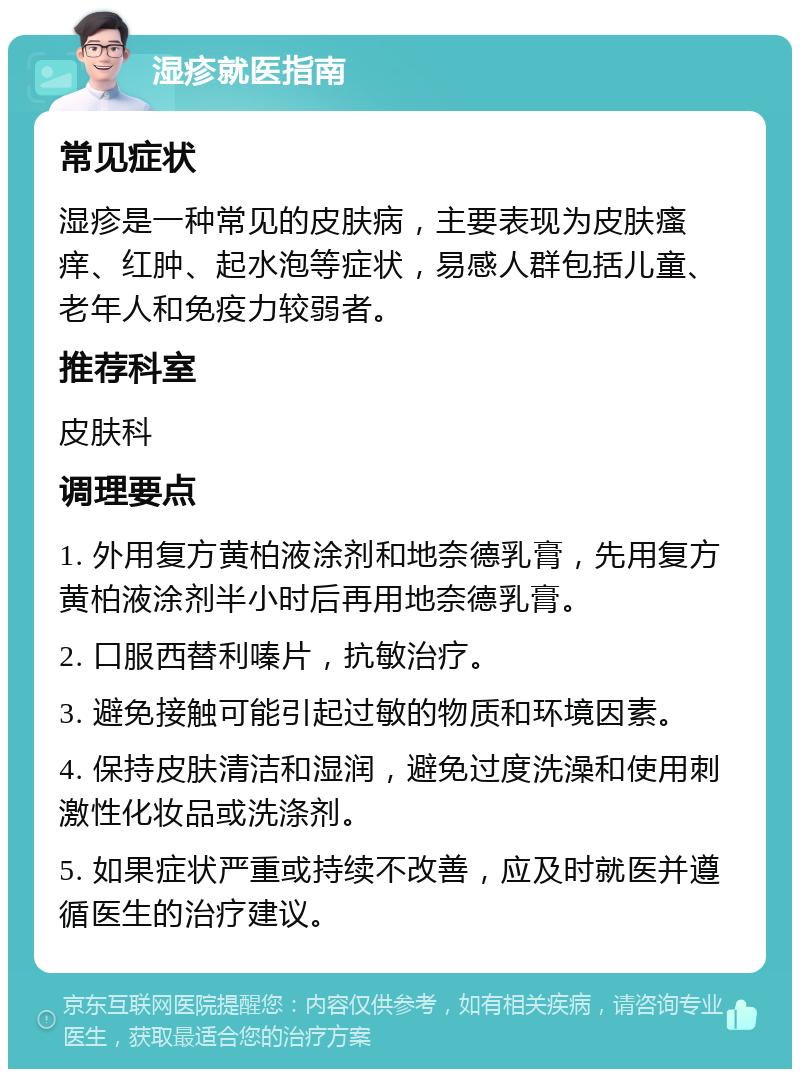 湿疹就医指南 常见症状 湿疹是一种常见的皮肤病，主要表现为皮肤瘙痒、红肿、起水泡等症状，易感人群包括儿童、老年人和免疫力较弱者。 推荐科室 皮肤科 调理要点 1. 外用复方黄柏液涂剂和地奈德乳膏，先用复方黄柏液涂剂半小时后再用地奈德乳膏。 2. 口服西替利嗪片，抗敏治疗。 3. 避免接触可能引起过敏的物质和环境因素。 4. 保持皮肤清洁和湿润，避免过度洗澡和使用刺激性化妆品或洗涤剂。 5. 如果症状严重或持续不改善，应及时就医并遵循医生的治疗建议。