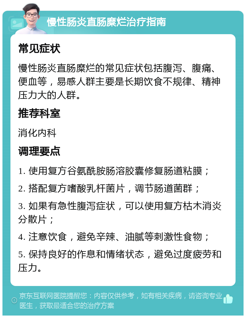 慢性肠炎直肠糜烂治疗指南 常见症状 慢性肠炎直肠糜烂的常见症状包括腹泻、腹痛、便血等，易感人群主要是长期饮食不规律、精神压力大的人群。 推荐科室 消化内科 调理要点 1. 使用复方谷氨酰胺肠溶胶囊修复肠道粘膜； 2. 搭配复方嗜酸乳杆菌片，调节肠道菌群； 3. 如果有急性腹泻症状，可以使用复方枯木消炎分散片； 4. 注意饮食，避免辛辣、油腻等刺激性食物； 5. 保持良好的作息和情绪状态，避免过度疲劳和压力。