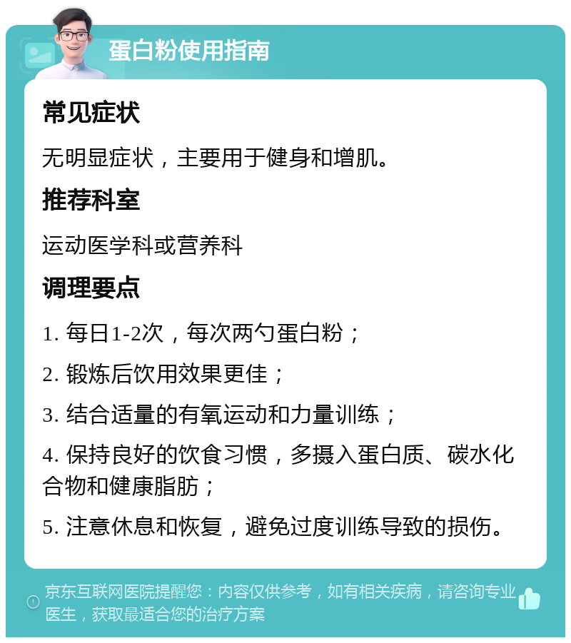 蛋白粉使用指南 常见症状 无明显症状，主要用于健身和增肌。 推荐科室 运动医学科或营养科 调理要点 1. 每日1-2次，每次两勺蛋白粉； 2. 锻炼后饮用效果更佳； 3. 结合适量的有氧运动和力量训练； 4. 保持良好的饮食习惯，多摄入蛋白质、碳水化合物和健康脂肪； 5. 注意休息和恢复，避免过度训练导致的损伤。