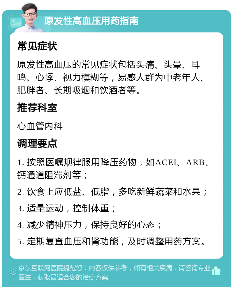 原发性高血压用药指南 常见症状 原发性高血压的常见症状包括头痛、头晕、耳鸣、心悸、视力模糊等，易感人群为中老年人、肥胖者、长期吸烟和饮酒者等。 推荐科室 心血管内科 调理要点 1. 按照医嘱规律服用降压药物，如ACEI、ARB、钙通道阻滞剂等； 2. 饮食上应低盐、低脂，多吃新鲜蔬菜和水果； 3. 适量运动，控制体重； 4. 减少精神压力，保持良好的心态； 5. 定期复查血压和肾功能，及时调整用药方案。