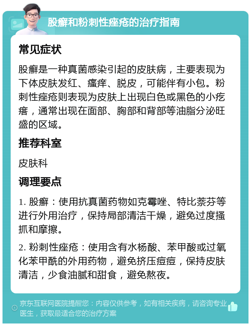 股癣和粉刺性痤疮的治疗指南 常见症状 股癣是一种真菌感染引起的皮肤病，主要表现为下体皮肤发红、瘙痒、脱皮，可能伴有小包。粉刺性痤疮则表现为皮肤上出现白色或黑色的小疙瘩，通常出现在面部、胸部和背部等油脂分泌旺盛的区域。 推荐科室 皮肤科 调理要点 1. 股癣：使用抗真菌药物如克霉唑、特比萘芬等进行外用治疗，保持局部清洁干燥，避免过度搔抓和摩擦。 2. 粉刺性痤疮：使用含有水杨酸、苯甲酸或过氧化苯甲酰的外用药物，避免挤压痘痘，保持皮肤清洁，少食油腻和甜食，避免熬夜。