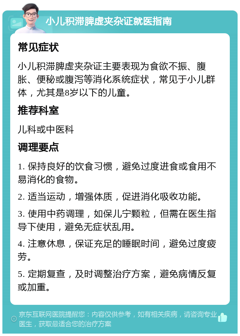 小儿积滞脾虚夹杂证就医指南 常见症状 小儿积滞脾虚夹杂证主要表现为食欲不振、腹胀、便秘或腹泻等消化系统症状，常见于小儿群体，尤其是8岁以下的儿童。 推荐科室 儿科或中医科 调理要点 1. 保持良好的饮食习惯，避免过度进食或食用不易消化的食物。 2. 适当运动，增强体质，促进消化吸收功能。 3. 使用中药调理，如保儿宁颗粒，但需在医生指导下使用，避免无症状乱用。 4. 注意休息，保证充足的睡眠时间，避免过度疲劳。 5. 定期复查，及时调整治疗方案，避免病情反复或加重。