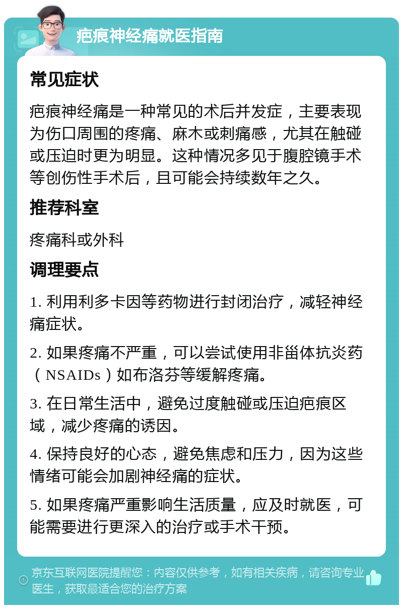 疤痕神经痛就医指南 常见症状 疤痕神经痛是一种常见的术后并发症，主要表现为伤口周围的疼痛、麻木或刺痛感，尤其在触碰或压迫时更为明显。这种情况多见于腹腔镜手术等创伤性手术后，且可能会持续数年之久。 推荐科室 疼痛科或外科 调理要点 1. 利用利多卡因等药物进行封闭治疗，减轻神经痛症状。 2. 如果疼痛不严重，可以尝试使用非甾体抗炎药（NSAIDs）如布洛芬等缓解疼痛。 3. 在日常生活中，避免过度触碰或压迫疤痕区域，减少疼痛的诱因。 4. 保持良好的心态，避免焦虑和压力，因为这些情绪可能会加剧神经痛的症状。 5. 如果疼痛严重影响生活质量，应及时就医，可能需要进行更深入的治疗或手术干预。