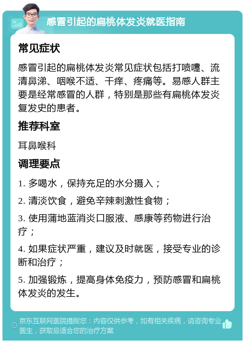 感冒引起的扁桃体发炎就医指南 常见症状 感冒引起的扁桃体发炎常见症状包括打喷嚏、流清鼻涕、咽喉不适、干痒、疼痛等。易感人群主要是经常感冒的人群，特别是那些有扁桃体发炎复发史的患者。 推荐科室 耳鼻喉科 调理要点 1. 多喝水，保持充足的水分摄入； 2. 清淡饮食，避免辛辣刺激性食物； 3. 使用蒲地蓝消炎口服液、感康等药物进行治疗； 4. 如果症状严重，建议及时就医，接受专业的诊断和治疗； 5. 加强锻炼，提高身体免疫力，预防感冒和扁桃体发炎的发生。