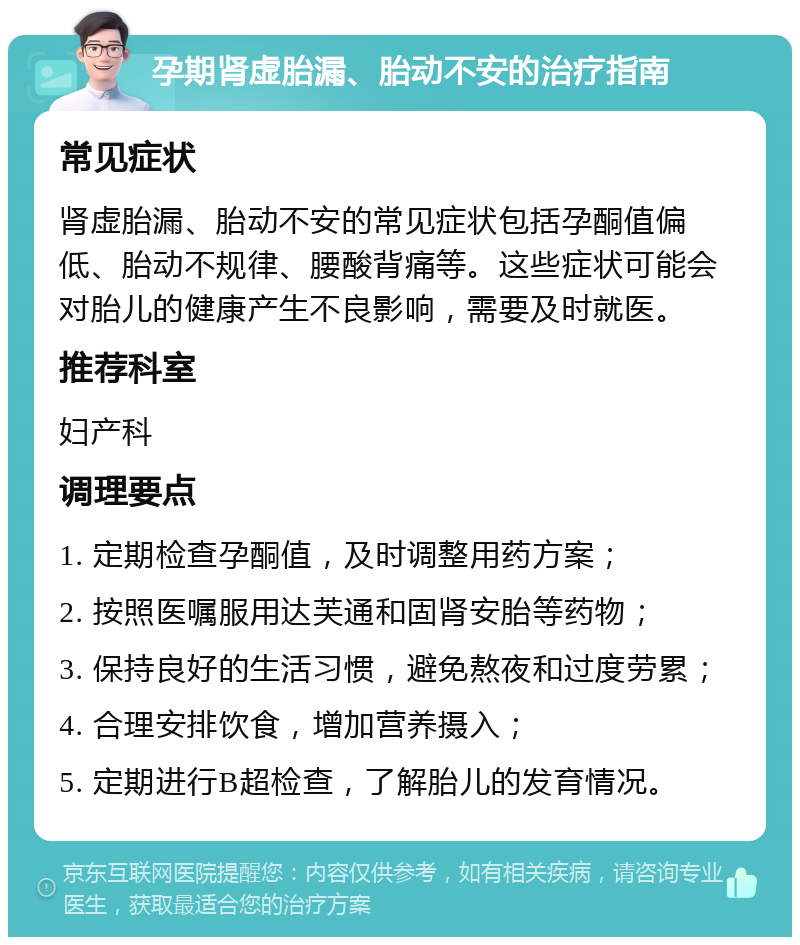 孕期肾虚胎漏、胎动不安的治疗指南 常见症状 肾虚胎漏、胎动不安的常见症状包括孕酮值偏低、胎动不规律、腰酸背痛等。这些症状可能会对胎儿的健康产生不良影响，需要及时就医。 推荐科室 妇产科 调理要点 1. 定期检查孕酮值，及时调整用药方案； 2. 按照医嘱服用达芙通和固肾安胎等药物； 3. 保持良好的生活习惯，避免熬夜和过度劳累； 4. 合理安排饮食，增加营养摄入； 5. 定期进行B超检查，了解胎儿的发育情况。