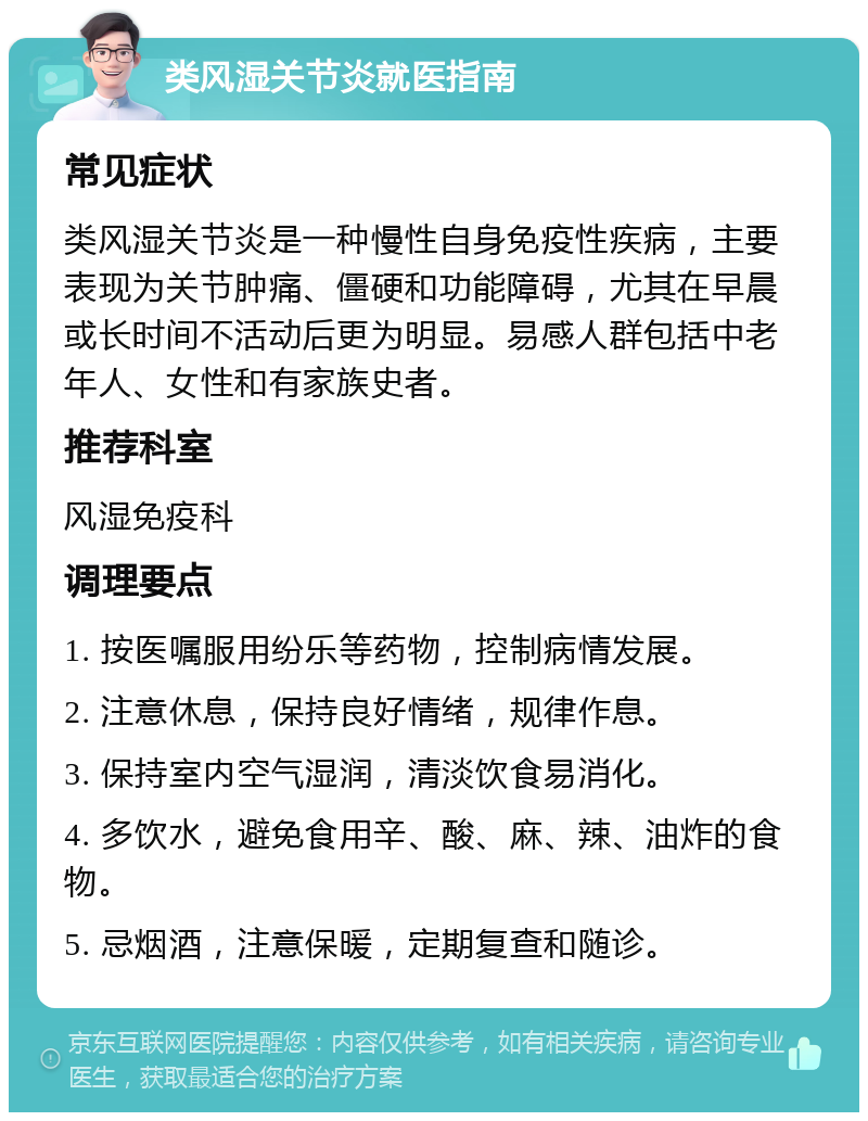 类风湿关节炎就医指南 常见症状 类风湿关节炎是一种慢性自身免疫性疾病，主要表现为关节肿痛、僵硬和功能障碍，尤其在早晨或长时间不活动后更为明显。易感人群包括中老年人、女性和有家族史者。 推荐科室 风湿免疫科 调理要点 1. 按医嘱服用纷乐等药物，控制病情发展。 2. 注意休息，保持良好情绪，规律作息。 3. 保持室内空气湿润，清淡饮食易消化。 4. 多饮水，避免食用辛、酸、麻、辣、油炸的食物。 5. 忌烟酒，注意保暖，定期复查和随诊。