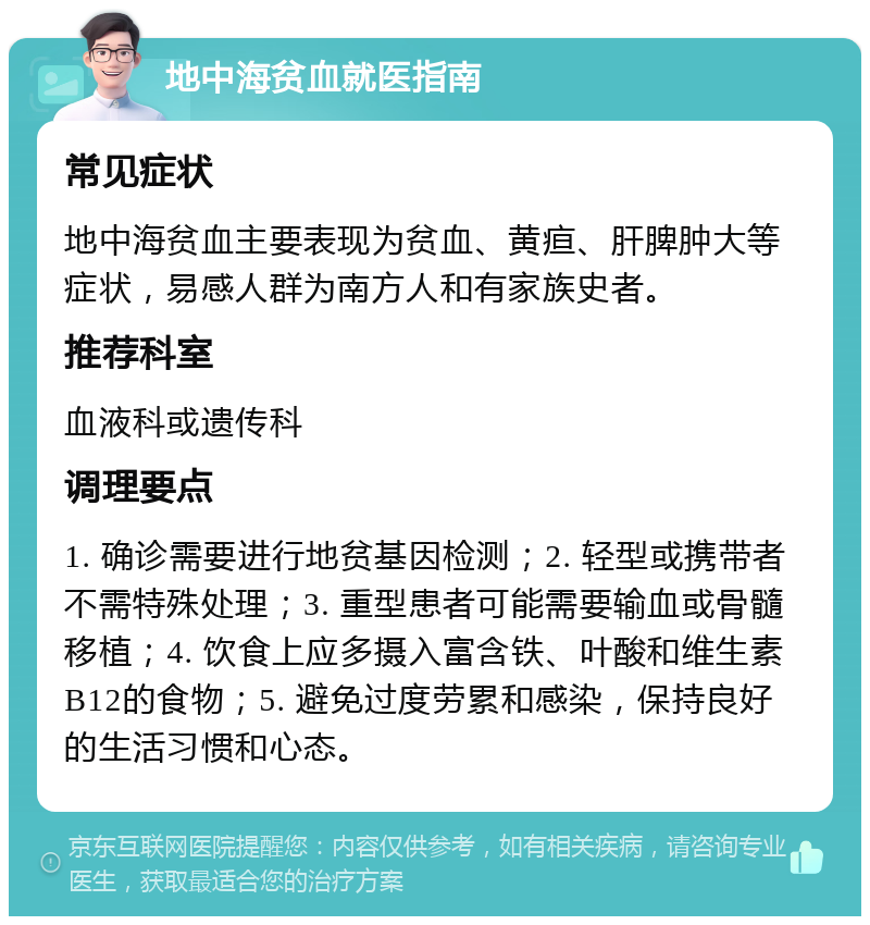 地中海贫血就医指南 常见症状 地中海贫血主要表现为贫血、黄疸、肝脾肿大等症状，易感人群为南方人和有家族史者。 推荐科室 血液科或遗传科 调理要点 1. 确诊需要进行地贫基因检测；2. 轻型或携带者不需特殊处理；3. 重型患者可能需要输血或骨髓移植；4. 饮食上应多摄入富含铁、叶酸和维生素B12的食物；5. 避免过度劳累和感染，保持良好的生活习惯和心态。