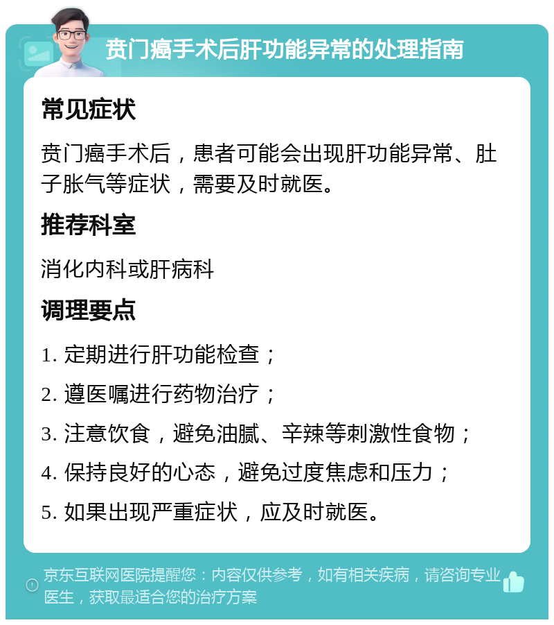 贲门癌手术后肝功能异常的处理指南 常见症状 贲门癌手术后，患者可能会出现肝功能异常、肚子胀气等症状，需要及时就医。 推荐科室 消化内科或肝病科 调理要点 1. 定期进行肝功能检查； 2. 遵医嘱进行药物治疗； 3. 注意饮食，避免油腻、辛辣等刺激性食物； 4. 保持良好的心态，避免过度焦虑和压力； 5. 如果出现严重症状，应及时就医。