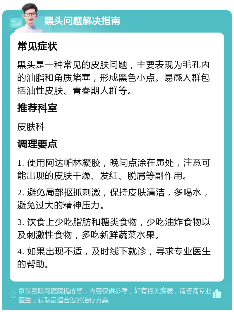 黑头问题解决指南 常见症状 黑头是一种常见的皮肤问题，主要表现为毛孔内的油脂和角质堵塞，形成黑色小点。易感人群包括油性皮肤、青春期人群等。 推荐科室 皮肤科 调理要点 1. 使用阿达帕林凝胶，晚间点涂在患处，注意可能出现的皮肤干燥、发红、脱屑等副作用。 2. 避免局部抠抓刺激，保持皮肤清洁，多喝水，避免过大的精神压力。 3. 饮食上少吃脂肪和糖类食物，少吃油炸食物以及刺激性食物，多吃新鲜蔬菜水果。 4. 如果出现不适，及时线下就诊，寻求专业医生的帮助。