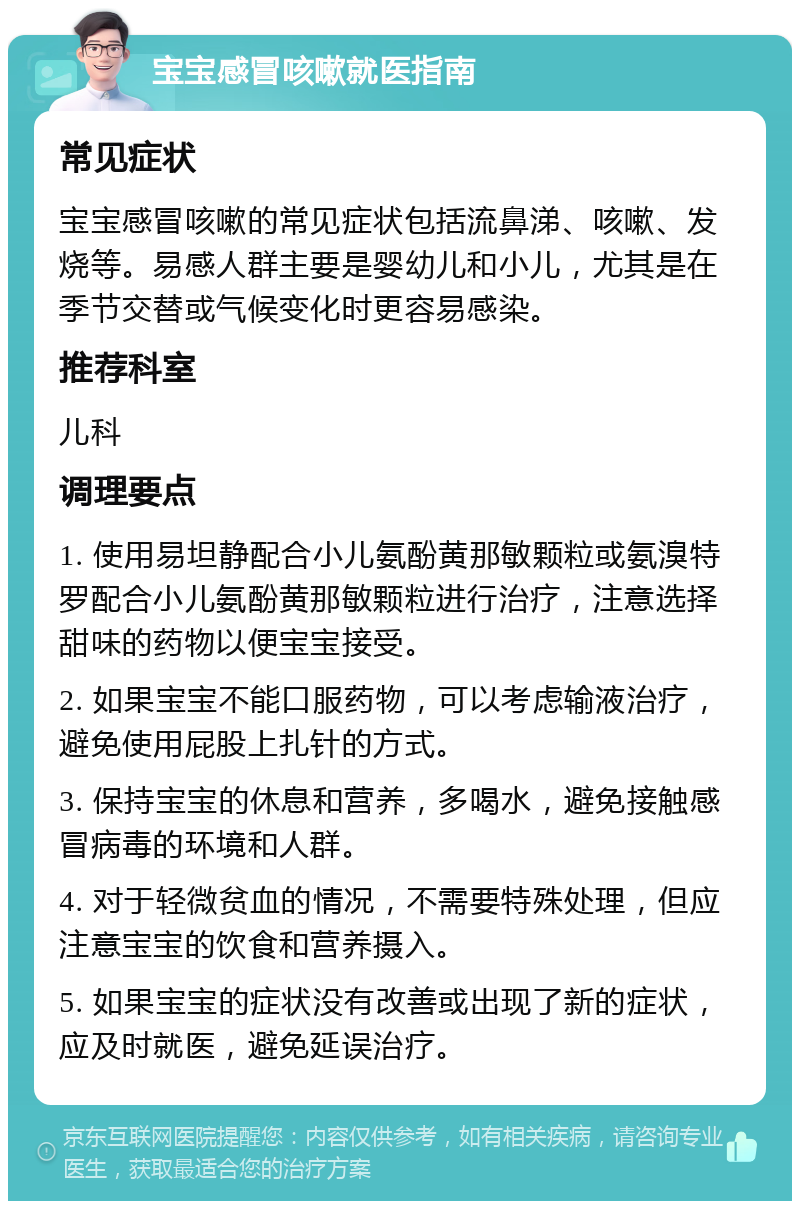 宝宝感冒咳嗽就医指南 常见症状 宝宝感冒咳嗽的常见症状包括流鼻涕、咳嗽、发烧等。易感人群主要是婴幼儿和小儿，尤其是在季节交替或气候变化时更容易感染。 推荐科室 儿科 调理要点 1. 使用易坦静配合小儿氨酚黄那敏颗粒或氨溴特罗配合小儿氨酚黄那敏颗粒进行治疗，注意选择甜味的药物以便宝宝接受。 2. 如果宝宝不能口服药物，可以考虑输液治疗，避免使用屁股上扎针的方式。 3. 保持宝宝的休息和营养，多喝水，避免接触感冒病毒的环境和人群。 4. 对于轻微贫血的情况，不需要特殊处理，但应注意宝宝的饮食和营养摄入。 5. 如果宝宝的症状没有改善或出现了新的症状，应及时就医，避免延误治疗。