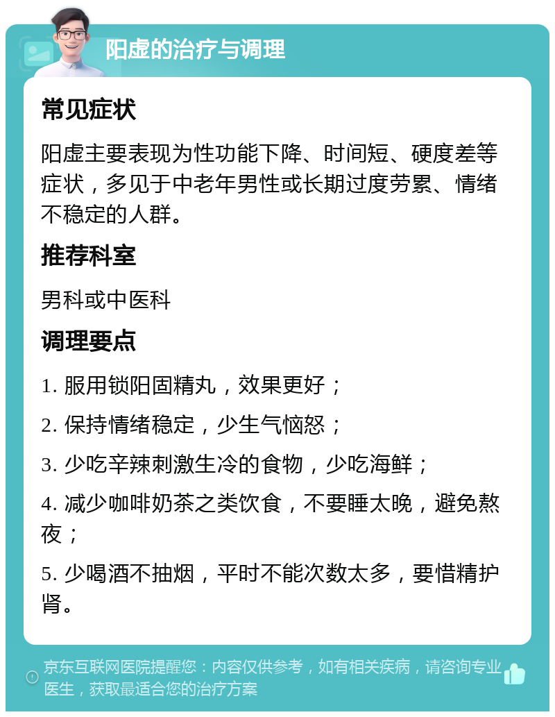 阳虚的治疗与调理 常见症状 阳虚主要表现为性功能下降、时间短、硬度差等症状，多见于中老年男性或长期过度劳累、情绪不稳定的人群。 推荐科室 男科或中医科 调理要点 1. 服用锁阳固精丸，效果更好； 2. 保持情绪稳定，少生气恼怒； 3. 少吃辛辣刺激生冷的食物，少吃海鲜； 4. 减少咖啡奶茶之类饮食，不要睡太晚，避免熬夜； 5. 少喝酒不抽烟，平时不能次数太多，要惜精护肾。