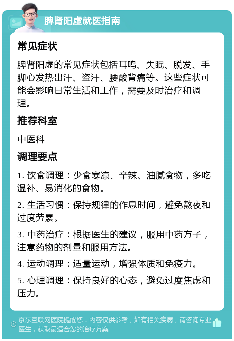 脾肾阳虚就医指南 常见症状 脾肾阳虚的常见症状包括耳鸣、失眠、脱发、手脚心发热出汗、盗汗、腰酸背痛等。这些症状可能会影响日常生活和工作，需要及时治疗和调理。 推荐科室 中医科 调理要点 1. 饮食调理：少食寒凉、辛辣、油腻食物，多吃温补、易消化的食物。 2. 生活习惯：保持规律的作息时间，避免熬夜和过度劳累。 3. 中药治疗：根据医生的建议，服用中药方子，注意药物的剂量和服用方法。 4. 运动调理：适量运动，增强体质和免疫力。 5. 心理调理：保持良好的心态，避免过度焦虑和压力。