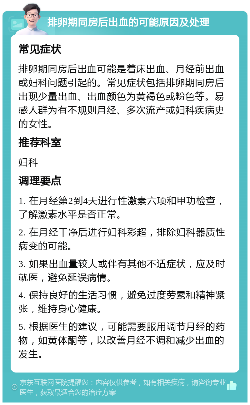 排卵期同房后出血的可能原因及处理 常见症状 排卵期同房后出血可能是着床出血、月经前出血或妇科问题引起的。常见症状包括排卵期同房后出现少量出血、出血颜色为黄褐色或粉色等。易感人群为有不规则月经、多次流产或妇科疾病史的女性。 推荐科室 妇科 调理要点 1. 在月经第2到4天进行性激素六项和甲功检查，了解激素水平是否正常。 2. 在月经干净后进行妇科彩超，排除妇科器质性病变的可能。 3. 如果出血量较大或伴有其他不适症状，应及时就医，避免延误病情。 4. 保持良好的生活习惯，避免过度劳累和精神紧张，维持身心健康。 5. 根据医生的建议，可能需要服用调节月经的药物，如黄体酮等，以改善月经不调和减少出血的发生。