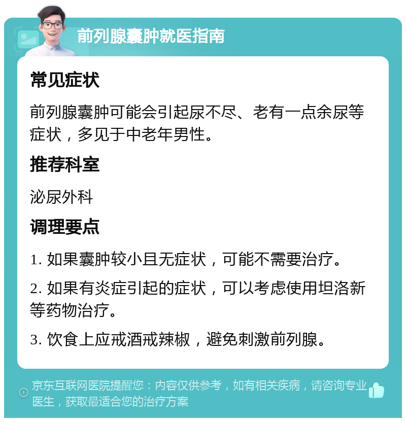 前列腺囊肿就医指南 常见症状 前列腺囊肿可能会引起尿不尽、老有一点余尿等症状，多见于中老年男性。 推荐科室 泌尿外科 调理要点 1. 如果囊肿较小且无症状，可能不需要治疗。 2. 如果有炎症引起的症状，可以考虑使用坦洛新等药物治疗。 3. 饮食上应戒酒戒辣椒，避免刺激前列腺。