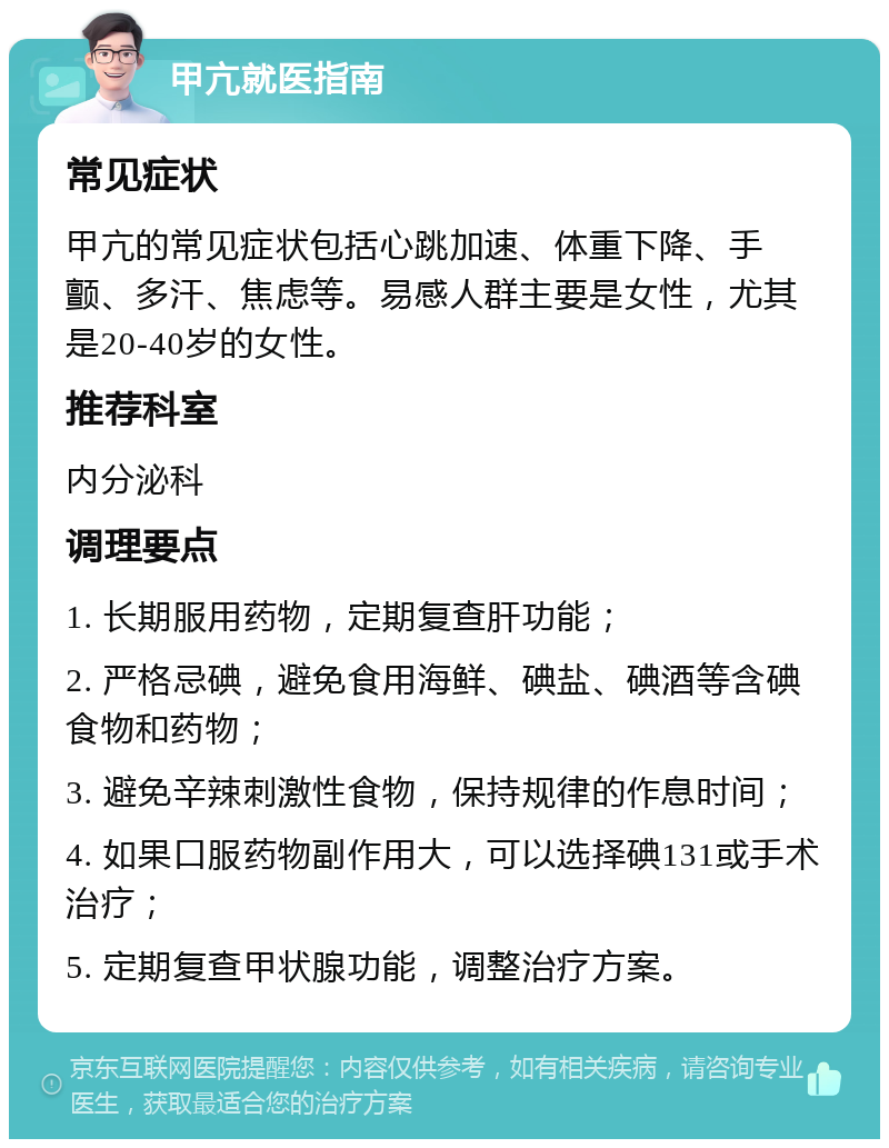 甲亢就医指南 常见症状 甲亢的常见症状包括心跳加速、体重下降、手颤、多汗、焦虑等。易感人群主要是女性，尤其是20-40岁的女性。 推荐科室 内分泌科 调理要点 1. 长期服用药物，定期复查肝功能； 2. 严格忌碘，避免食用海鲜、碘盐、碘酒等含碘食物和药物； 3. 避免辛辣刺激性食物，保持规律的作息时间； 4. 如果口服药物副作用大，可以选择碘131或手术治疗； 5. 定期复查甲状腺功能，调整治疗方案。