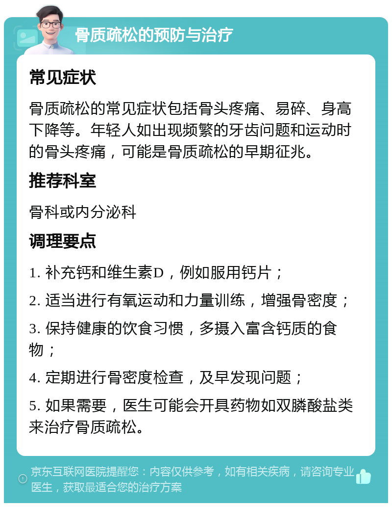 骨质疏松的预防与治疗 常见症状 骨质疏松的常见症状包括骨头疼痛、易碎、身高下降等。年轻人如出现频繁的牙齿问题和运动时的骨头疼痛，可能是骨质疏松的早期征兆。 推荐科室 骨科或内分泌科 调理要点 1. 补充钙和维生素D，例如服用钙片； 2. 适当进行有氧运动和力量训练，增强骨密度； 3. 保持健康的饮食习惯，多摄入富含钙质的食物； 4. 定期进行骨密度检查，及早发现问题； 5. 如果需要，医生可能会开具药物如双膦酸盐类来治疗骨质疏松。