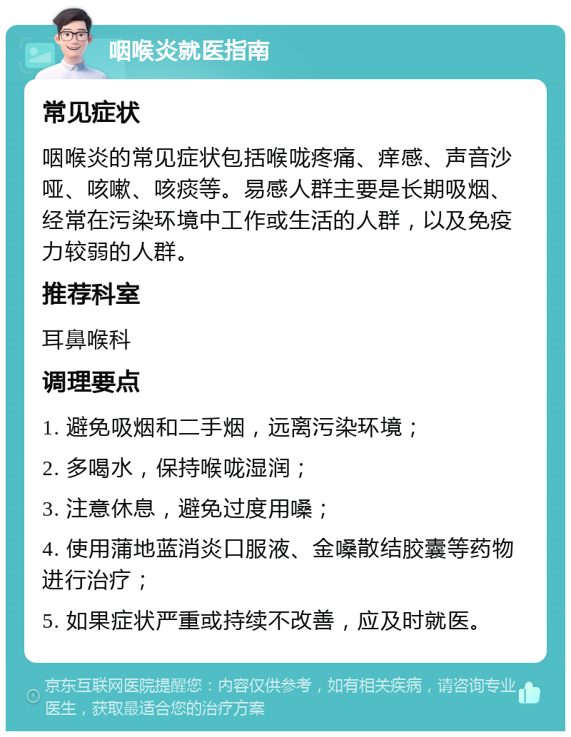 咽喉炎就医指南 常见症状 咽喉炎的常见症状包括喉咙疼痛、痒感、声音沙哑、咳嗽、咳痰等。易感人群主要是长期吸烟、经常在污染环境中工作或生活的人群，以及免疫力较弱的人群。 推荐科室 耳鼻喉科 调理要点 1. 避免吸烟和二手烟，远离污染环境； 2. 多喝水，保持喉咙湿润； 3. 注意休息，避免过度用嗓； 4. 使用蒲地蓝消炎口服液、金嗓散结胶囊等药物进行治疗； 5. 如果症状严重或持续不改善，应及时就医。