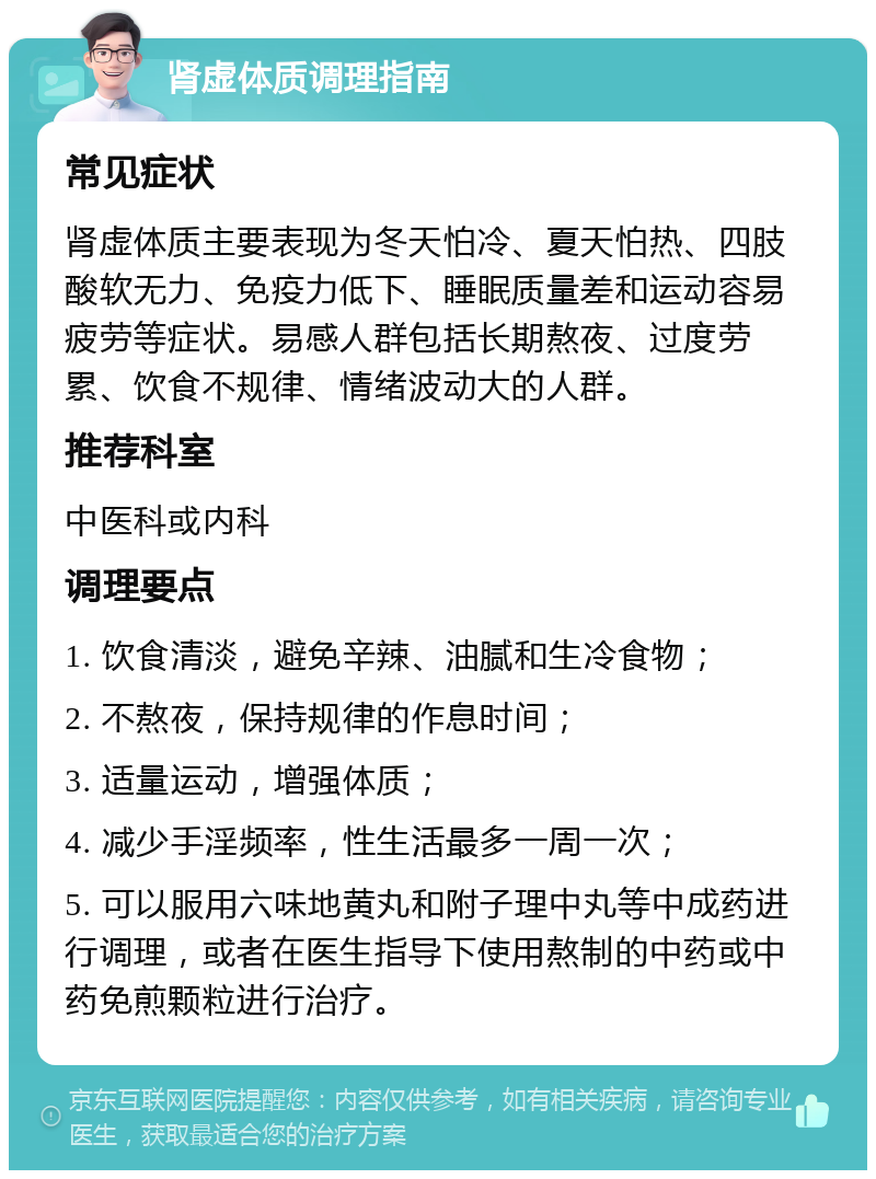 肾虚体质调理指南 常见症状 肾虚体质主要表现为冬天怕冷、夏天怕热、四肢酸软无力、免疫力低下、睡眠质量差和运动容易疲劳等症状。易感人群包括长期熬夜、过度劳累、饮食不规律、情绪波动大的人群。 推荐科室 中医科或内科 调理要点 1. 饮食清淡，避免辛辣、油腻和生冷食物； 2. 不熬夜，保持规律的作息时间； 3. 适量运动，增强体质； 4. 减少手淫频率，性生活最多一周一次； 5. 可以服用六味地黄丸和附子理中丸等中成药进行调理，或者在医生指导下使用熬制的中药或中药免煎颗粒进行治疗。