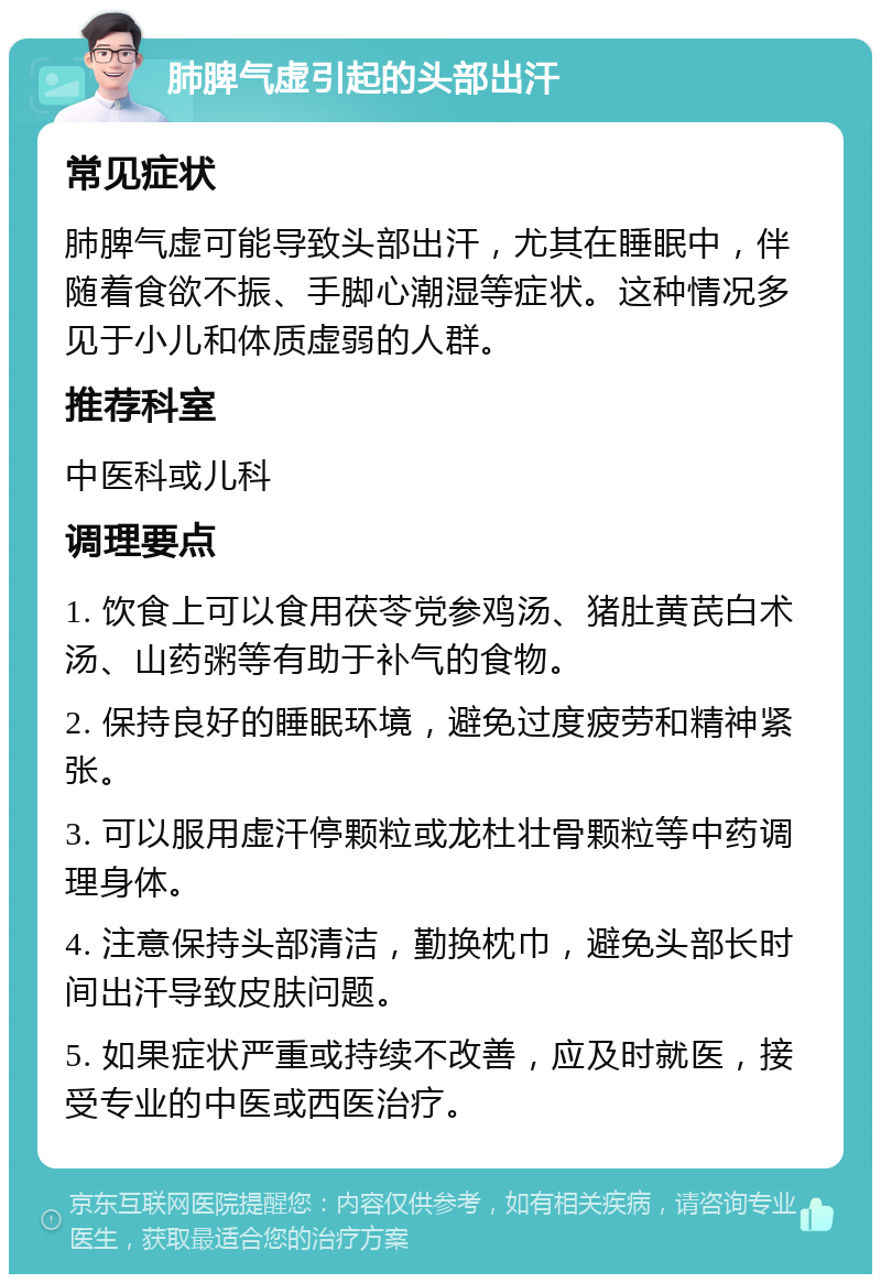 肺脾气虚引起的头部出汗 常见症状 肺脾气虚可能导致头部出汗，尤其在睡眠中，伴随着食欲不振、手脚心潮湿等症状。这种情况多见于小儿和体质虚弱的人群。 推荐科室 中医科或儿科 调理要点 1. 饮食上可以食用茯苓党参鸡汤、猪肚黄芪白术汤、山药粥等有助于补气的食物。 2. 保持良好的睡眠环境，避免过度疲劳和精神紧张。 3. 可以服用虚汗停颗粒或龙杜壮骨颗粒等中药调理身体。 4. 注意保持头部清洁，勤换枕巾，避免头部长时间出汗导致皮肤问题。 5. 如果症状严重或持续不改善，应及时就医，接受专业的中医或西医治疗。