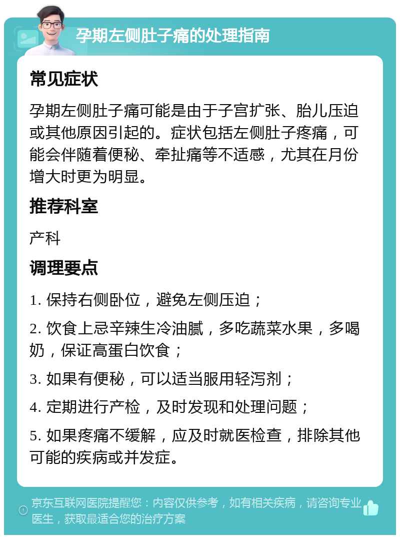 孕期左侧肚子痛的处理指南 常见症状 孕期左侧肚子痛可能是由于子宫扩张、胎儿压迫或其他原因引起的。症状包括左侧肚子疼痛，可能会伴随着便秘、牵扯痛等不适感，尤其在月份增大时更为明显。 推荐科室 产科 调理要点 1. 保持右侧卧位，避免左侧压迫； 2. 饮食上忌辛辣生冷油腻，多吃蔬菜水果，多喝奶，保证高蛋白饮食； 3. 如果有便秘，可以适当服用轻泻剂； 4. 定期进行产检，及时发现和处理问题； 5. 如果疼痛不缓解，应及时就医检查，排除其他可能的疾病或并发症。