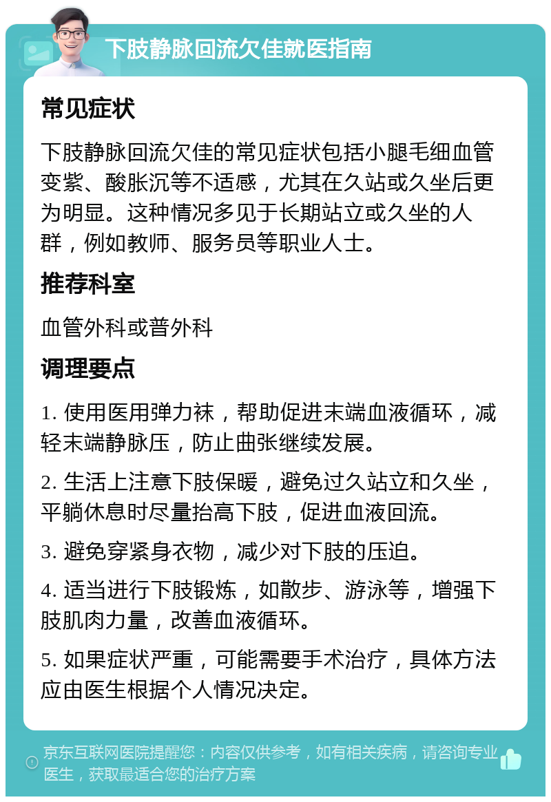 下肢静脉回流欠佳就医指南 常见症状 下肢静脉回流欠佳的常见症状包括小腿毛细血管变紫、酸胀沉等不适感，尤其在久站或久坐后更为明显。这种情况多见于长期站立或久坐的人群，例如教师、服务员等职业人士。 推荐科室 血管外科或普外科 调理要点 1. 使用医用弹力袜，帮助促进末端血液循环，减轻末端静脉压，防止曲张继续发展。 2. 生活上注意下肢保暖，避免过久站立和久坐，平躺休息时尽量抬高下肢，促进血液回流。 3. 避免穿紧身衣物，减少对下肢的压迫。 4. 适当进行下肢锻炼，如散步、游泳等，增强下肢肌肉力量，改善血液循环。 5. 如果症状严重，可能需要手术治疗，具体方法应由医生根据个人情况决定。