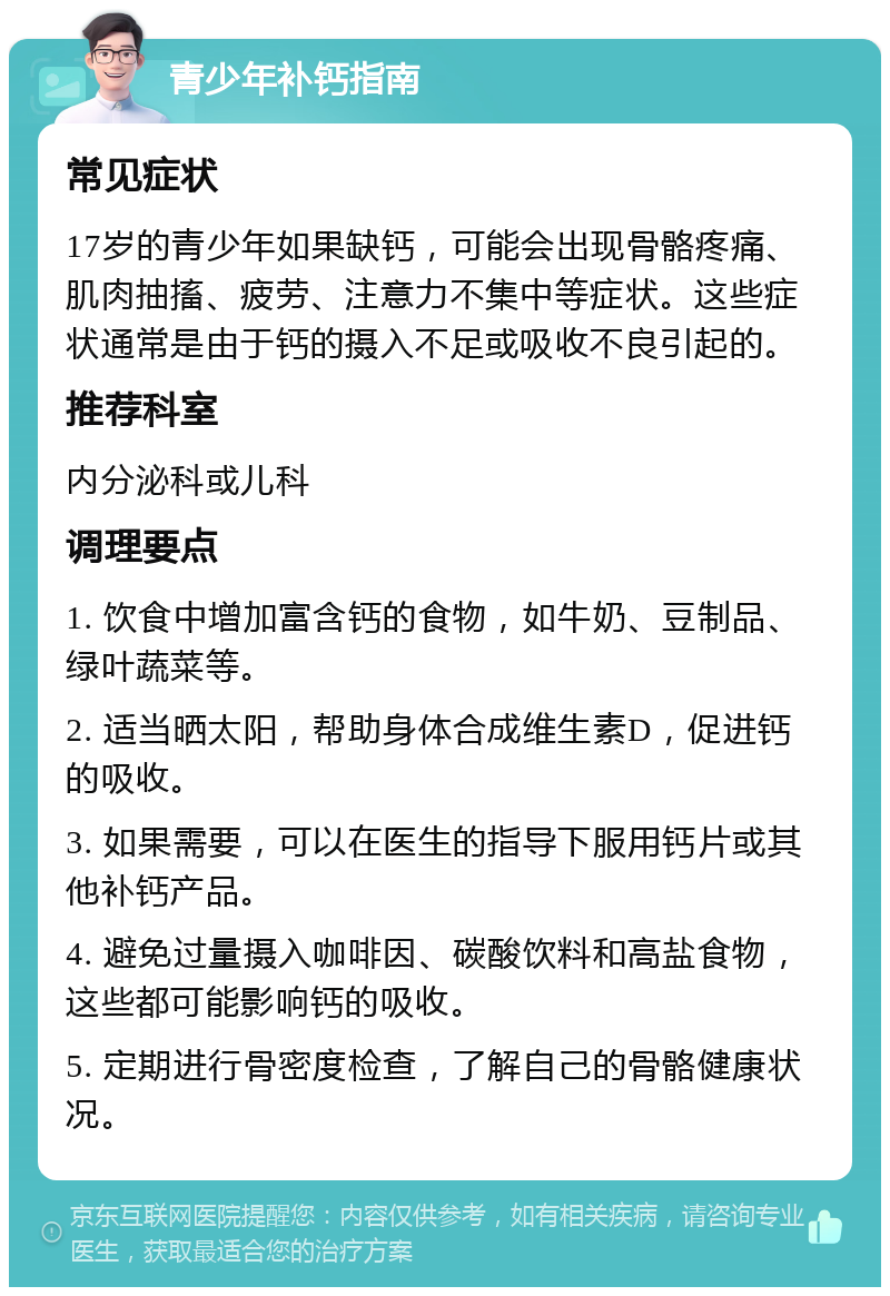 青少年补钙指南 常见症状 17岁的青少年如果缺钙，可能会出现骨骼疼痛、肌肉抽搐、疲劳、注意力不集中等症状。这些症状通常是由于钙的摄入不足或吸收不良引起的。 推荐科室 内分泌科或儿科 调理要点 1. 饮食中增加富含钙的食物，如牛奶、豆制品、绿叶蔬菜等。 2. 适当晒太阳，帮助身体合成维生素D，促进钙的吸收。 3. 如果需要，可以在医生的指导下服用钙片或其他补钙产品。 4. 避免过量摄入咖啡因、碳酸饮料和高盐食物，这些都可能影响钙的吸收。 5. 定期进行骨密度检查，了解自己的骨骼健康状况。