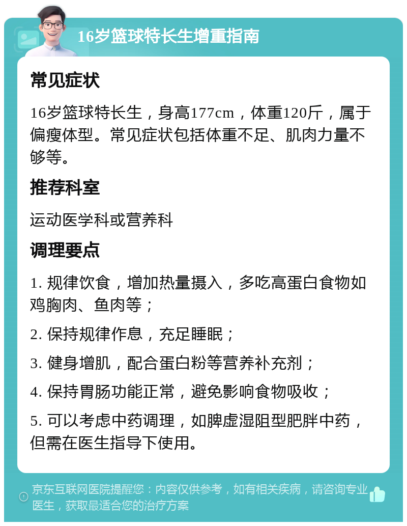 16岁篮球特长生增重指南 常见症状 16岁篮球特长生，身高177cm，体重120斤，属于偏瘦体型。常见症状包括体重不足、肌肉力量不够等。 推荐科室 运动医学科或营养科 调理要点 1. 规律饮食，增加热量摄入，多吃高蛋白食物如鸡胸肉、鱼肉等； 2. 保持规律作息，充足睡眠； 3. 健身增肌，配合蛋白粉等营养补充剂； 4. 保持胃肠功能正常，避免影响食物吸收； 5. 可以考虑中药调理，如脾虚湿阻型肥胖中药，但需在医生指导下使用。