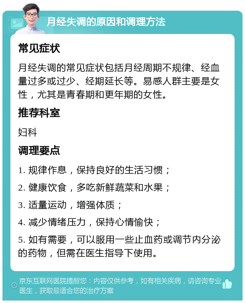 月经失调的原因和调理方法 常见症状 月经失调的常见症状包括月经周期不规律、经血量过多或过少、经期延长等。易感人群主要是女性，尤其是青春期和更年期的女性。 推荐科室 妇科 调理要点 1. 规律作息，保持良好的生活习惯； 2. 健康饮食，多吃新鲜蔬菜和水果； 3. 适量运动，增强体质； 4. 减少情绪压力，保持心情愉快； 5. 如有需要，可以服用一些止血药或调节内分泌的药物，但需在医生指导下使用。