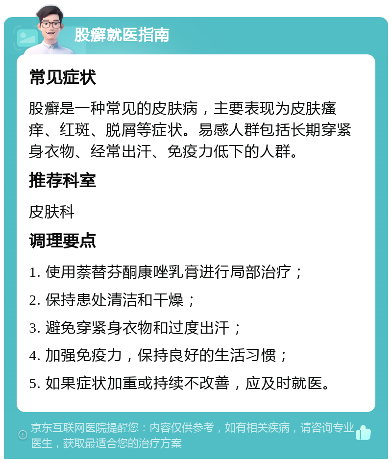 股癣就医指南 常见症状 股癣是一种常见的皮肤病，主要表现为皮肤瘙痒、红斑、脱屑等症状。易感人群包括长期穿紧身衣物、经常出汗、免疫力低下的人群。 推荐科室 皮肤科 调理要点 1. 使用萘替芬酮康唑乳膏进行局部治疗； 2. 保持患处清洁和干燥； 3. 避免穿紧身衣物和过度出汗； 4. 加强免疫力，保持良好的生活习惯； 5. 如果症状加重或持续不改善，应及时就医。