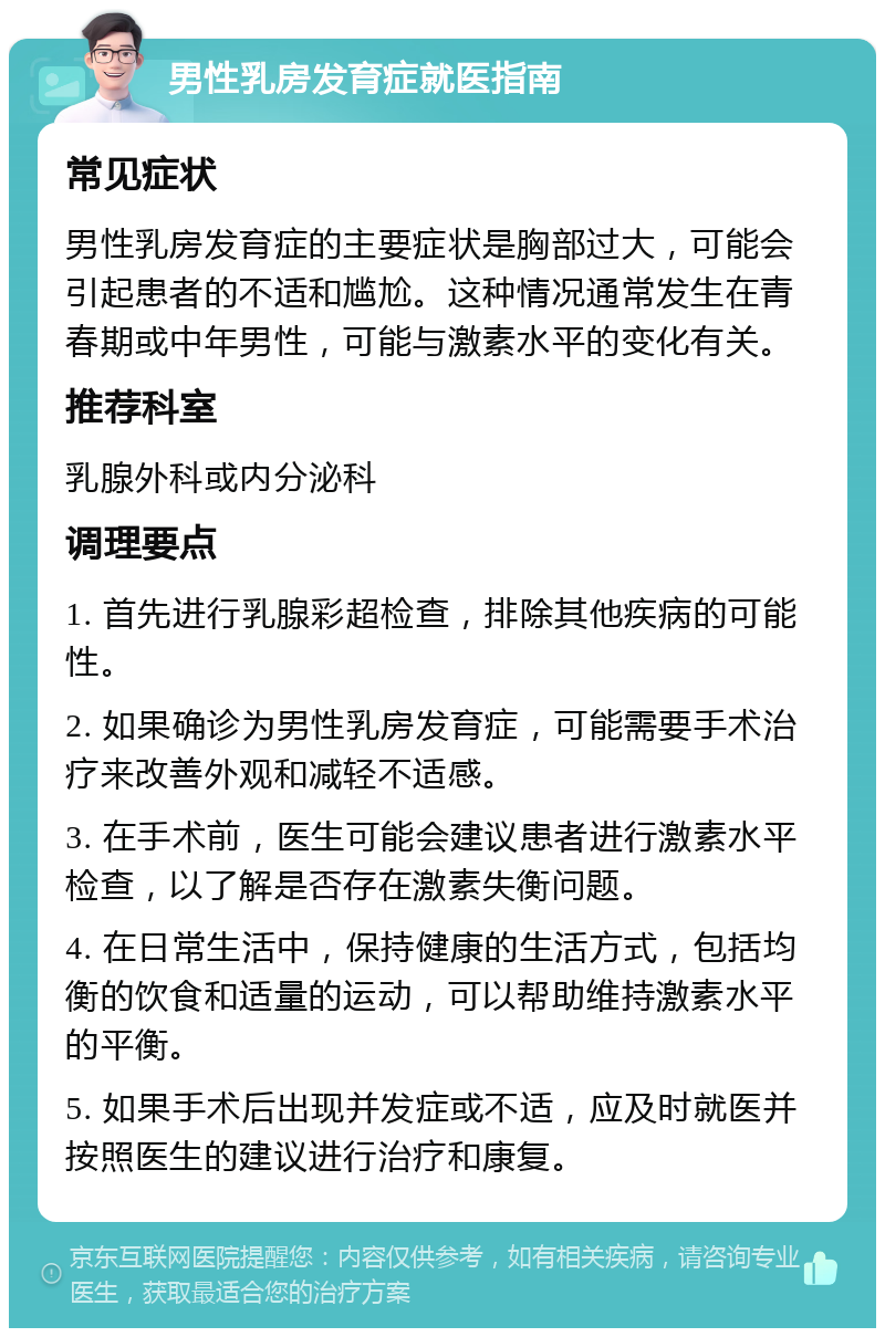 男性乳房发育症就医指南 常见症状 男性乳房发育症的主要症状是胸部过大，可能会引起患者的不适和尴尬。这种情况通常发生在青春期或中年男性，可能与激素水平的变化有关。 推荐科室 乳腺外科或内分泌科 调理要点 1. 首先进行乳腺彩超检查，排除其他疾病的可能性。 2. 如果确诊为男性乳房发育症，可能需要手术治疗来改善外观和减轻不适感。 3. 在手术前，医生可能会建议患者进行激素水平检查，以了解是否存在激素失衡问题。 4. 在日常生活中，保持健康的生活方式，包括均衡的饮食和适量的运动，可以帮助维持激素水平的平衡。 5. 如果手术后出现并发症或不适，应及时就医并按照医生的建议进行治疗和康复。