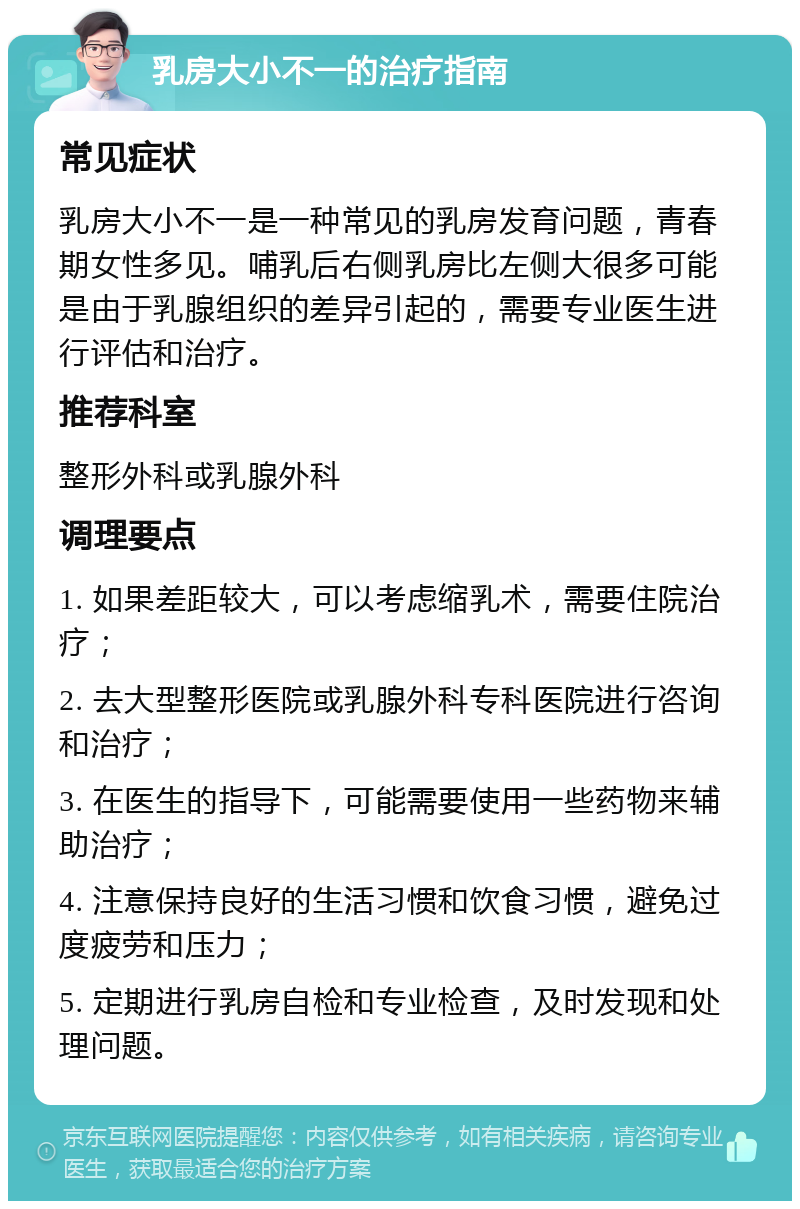 乳房大小不一的治疗指南 常见症状 乳房大小不一是一种常见的乳房发育问题，青春期女性多见。哺乳后右侧乳房比左侧大很多可能是由于乳腺组织的差异引起的，需要专业医生进行评估和治疗。 推荐科室 整形外科或乳腺外科 调理要点 1. 如果差距较大，可以考虑缩乳术，需要住院治疗； 2. 去大型整形医院或乳腺外科专科医院进行咨询和治疗； 3. 在医生的指导下，可能需要使用一些药物来辅助治疗； 4. 注意保持良好的生活习惯和饮食习惯，避免过度疲劳和压力； 5. 定期进行乳房自检和专业检查，及时发现和处理问题。