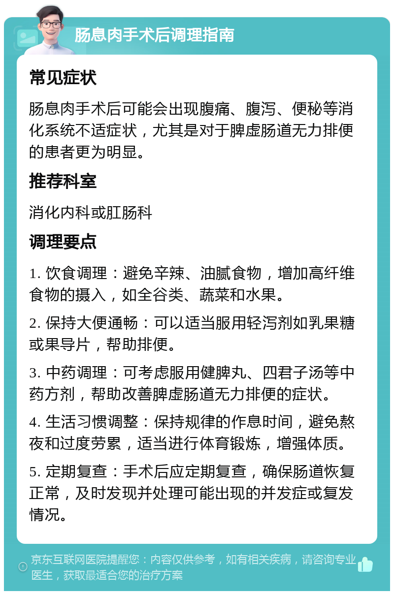 肠息肉手术后调理指南 常见症状 肠息肉手术后可能会出现腹痛、腹泻、便秘等消化系统不适症状，尤其是对于脾虚肠道无力排便的患者更为明显。 推荐科室 消化内科或肛肠科 调理要点 1. 饮食调理：避免辛辣、油腻食物，增加高纤维食物的摄入，如全谷类、蔬菜和水果。 2. 保持大便通畅：可以适当服用轻泻剂如乳果糖或果导片，帮助排便。 3. 中药调理：可考虑服用健脾丸、四君子汤等中药方剂，帮助改善脾虚肠道无力排便的症状。 4. 生活习惯调整：保持规律的作息时间，避免熬夜和过度劳累，适当进行体育锻炼，增强体质。 5. 定期复查：手术后应定期复查，确保肠道恢复正常，及时发现并处理可能出现的并发症或复发情况。