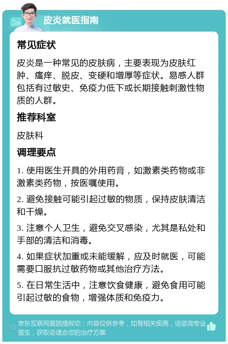 皮炎就医指南 常见症状 皮炎是一种常见的皮肤病，主要表现为皮肤红肿、瘙痒、脱皮、变硬和增厚等症状。易感人群包括有过敏史、免疫力低下或长期接触刺激性物质的人群。 推荐科室 皮肤科 调理要点 1. 使用医生开具的外用药膏，如激素类药物或非激素类药物，按医嘱使用。 2. 避免接触可能引起过敏的物质，保持皮肤清洁和干燥。 3. 注意个人卫生，避免交叉感染，尤其是私处和手部的清洁和消毒。 4. 如果症状加重或未能缓解，应及时就医，可能需要口服抗过敏药物或其他治疗方法。 5. 在日常生活中，注意饮食健康，避免食用可能引起过敏的食物，增强体质和免疫力。