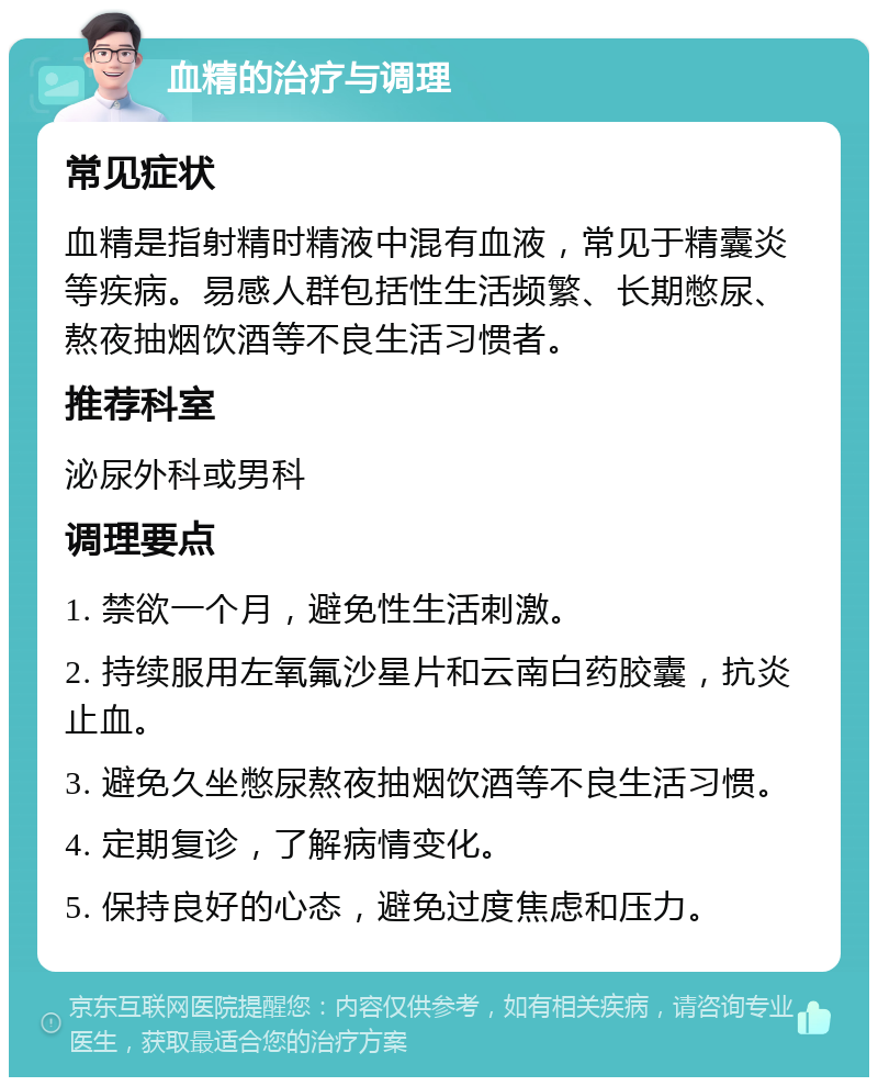 血精的治疗与调理 常见症状 血精是指射精时精液中混有血液，常见于精囊炎等疾病。易感人群包括性生活频繁、长期憋尿、熬夜抽烟饮酒等不良生活习惯者。 推荐科室 泌尿外科或男科 调理要点 1. 禁欲一个月，避免性生活刺激。 2. 持续服用左氧氟沙星片和云南白药胶囊，抗炎止血。 3. 避免久坐憋尿熬夜抽烟饮酒等不良生活习惯。 4. 定期复诊，了解病情变化。 5. 保持良好的心态，避免过度焦虑和压力。