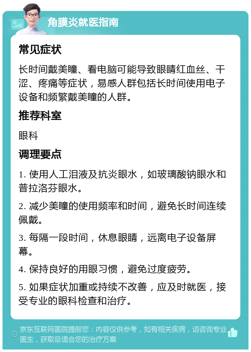 角膜炎就医指南 常见症状 长时间戴美瞳、看电脑可能导致眼睛红血丝、干涩、疼痛等症状，易感人群包括长时间使用电子设备和频繁戴美瞳的人群。 推荐科室 眼科 调理要点 1. 使用人工泪液及抗炎眼水，如玻璃酸钠眼水和普拉洛芬眼水。 2. 减少美瞳的使用频率和时间，避免长时间连续佩戴。 3. 每隔一段时间，休息眼睛，远离电子设备屏幕。 4. 保持良好的用眼习惯，避免过度疲劳。 5. 如果症状加重或持续不改善，应及时就医，接受专业的眼科检查和治疗。