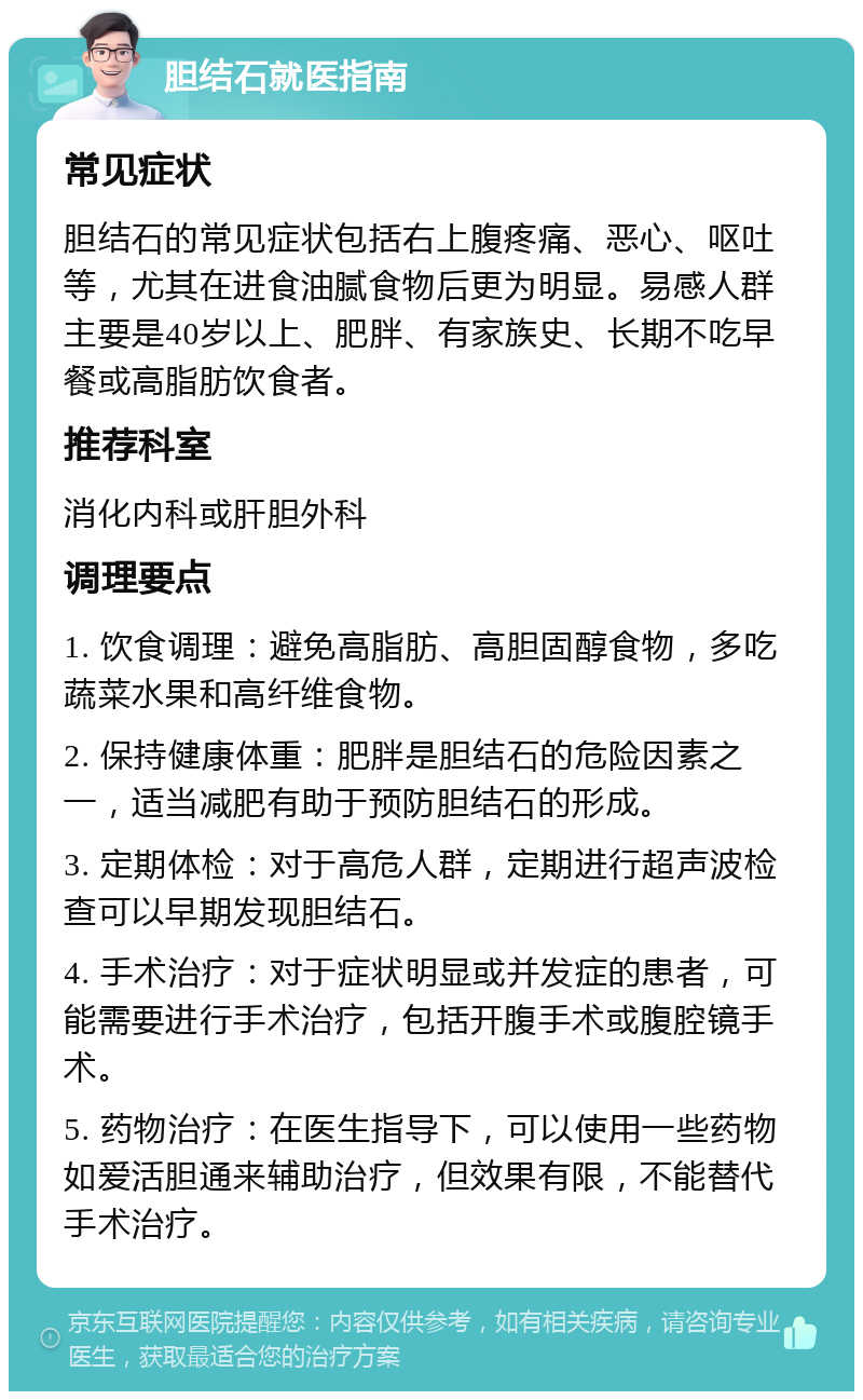 胆结石就医指南 常见症状 胆结石的常见症状包括右上腹疼痛、恶心、呕吐等，尤其在进食油腻食物后更为明显。易感人群主要是40岁以上、肥胖、有家族史、长期不吃早餐或高脂肪饮食者。 推荐科室 消化内科或肝胆外科 调理要点 1. 饮食调理：避免高脂肪、高胆固醇食物，多吃蔬菜水果和高纤维食物。 2. 保持健康体重：肥胖是胆结石的危险因素之一，适当减肥有助于预防胆结石的形成。 3. 定期体检：对于高危人群，定期进行超声波检查可以早期发现胆结石。 4. 手术治疗：对于症状明显或并发症的患者，可能需要进行手术治疗，包括开腹手术或腹腔镜手术。 5. 药物治疗：在医生指导下，可以使用一些药物如爱活胆通来辅助治疗，但效果有限，不能替代手术治疗。