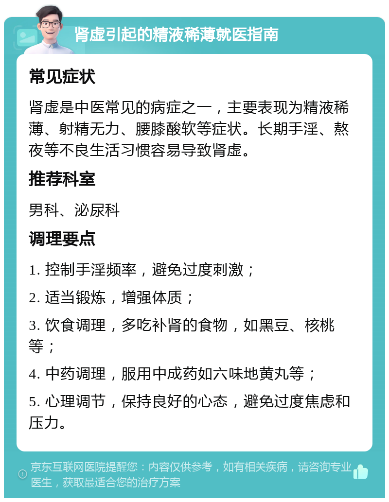 肾虚引起的精液稀薄就医指南 常见症状 肾虚是中医常见的病症之一，主要表现为精液稀薄、射精无力、腰膝酸软等症状。长期手淫、熬夜等不良生活习惯容易导致肾虚。 推荐科室 男科、泌尿科 调理要点 1. 控制手淫频率，避免过度刺激； 2. 适当锻炼，增强体质； 3. 饮食调理，多吃补肾的食物，如黑豆、核桃等； 4. 中药调理，服用中成药如六味地黄丸等； 5. 心理调节，保持良好的心态，避免过度焦虑和压力。